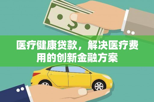 乡城医疗健康贷款，解决医疗费用的创新金融方案