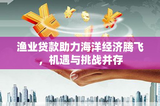 乡城渔业贷款助力海洋经济腾飞，机遇与挑战并存