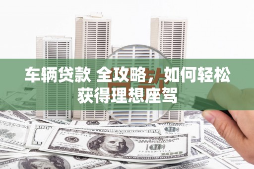 乡城车辆贷款 全攻略，如何轻松获得理想座驾