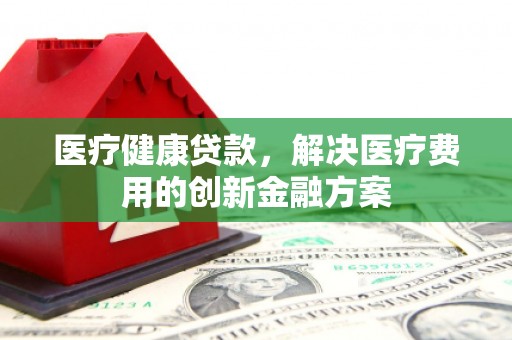 乡城医疗健康贷款，解决医疗费用的创新金融方案
