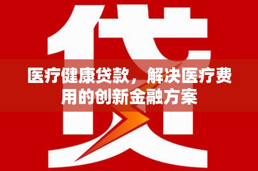 乡城医疗健康贷款，解决医疗费用的创新金融方案