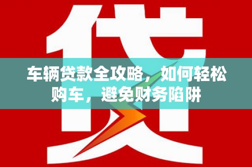 乡城车辆贷款全攻略，如何轻松购车，避免财务陷阱